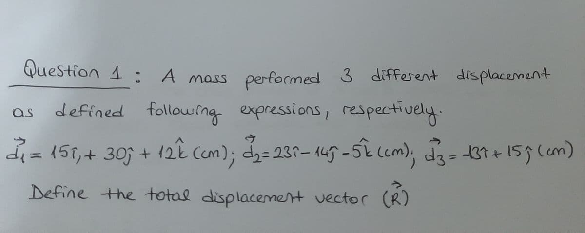 Question 1 : A mass 3 different
performed
displacenent
defined followrng expressions, respectively.
as
di= ,
(51,+ 30 + 12k Ccm); d2= 231-145-5k(cm)
d3%3137+159(cm)
Define the total displacement vector (R)
