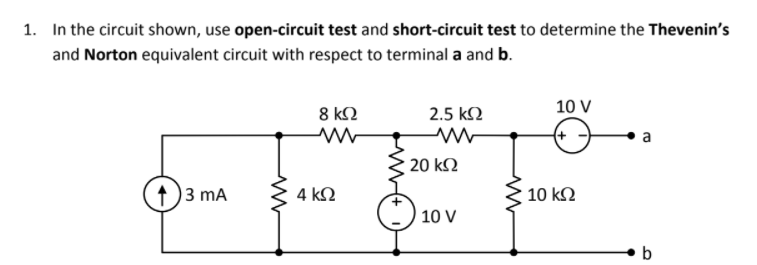 1. In the circuit shown, use open-circuit test and short-circuit test to determine the Thevenin's
and Norton equivalent circuit with respect to terminal a and b.
10 V
8 k2
2.5 k2
a
20 kΩ
1)3 mA
4 k2
10 k2
10 V
