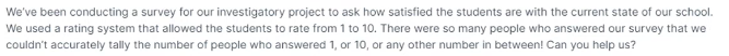 We've been conducting a survey for our investigatory project to ask how satisfied the students are with the current state of our school.
We used a rating system that allowed the students to rate from 1 to 10. There were so many people who answered our survey that we
couldn't accurately tally the number of people who answered 1, or 10, or any other number in between! Can you help us?
