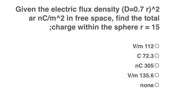 Given the electric flux density (D=0.7 r)^2
ar nC/m^2 in free space, find the total
;charge within the sphere r = 15
V/m 1120
C 72.30
nC 305 O
V/m 135.60
none O