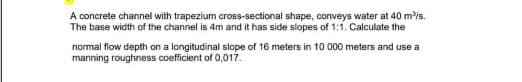 A concrete channel with trapezium cross-sectional shape, conveys water at 40 m³/s.
The base width of the channel is 4m and it has side slopes of 1:1. Calculate the
normal flow depth on a longitudinal slope of 16 meters in 10 000 meters and use a
manning roughness coefficient of 0,017.