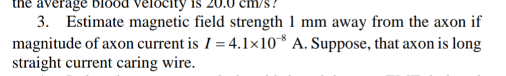 the average
blood velocity is 20.0 cm/s?
3. Estimate magnetic field strength 1 mm away from the axon if
magnitude of axon current is I = 4.1×10 A. Suppose, that axon is long
straight current caring wire.
