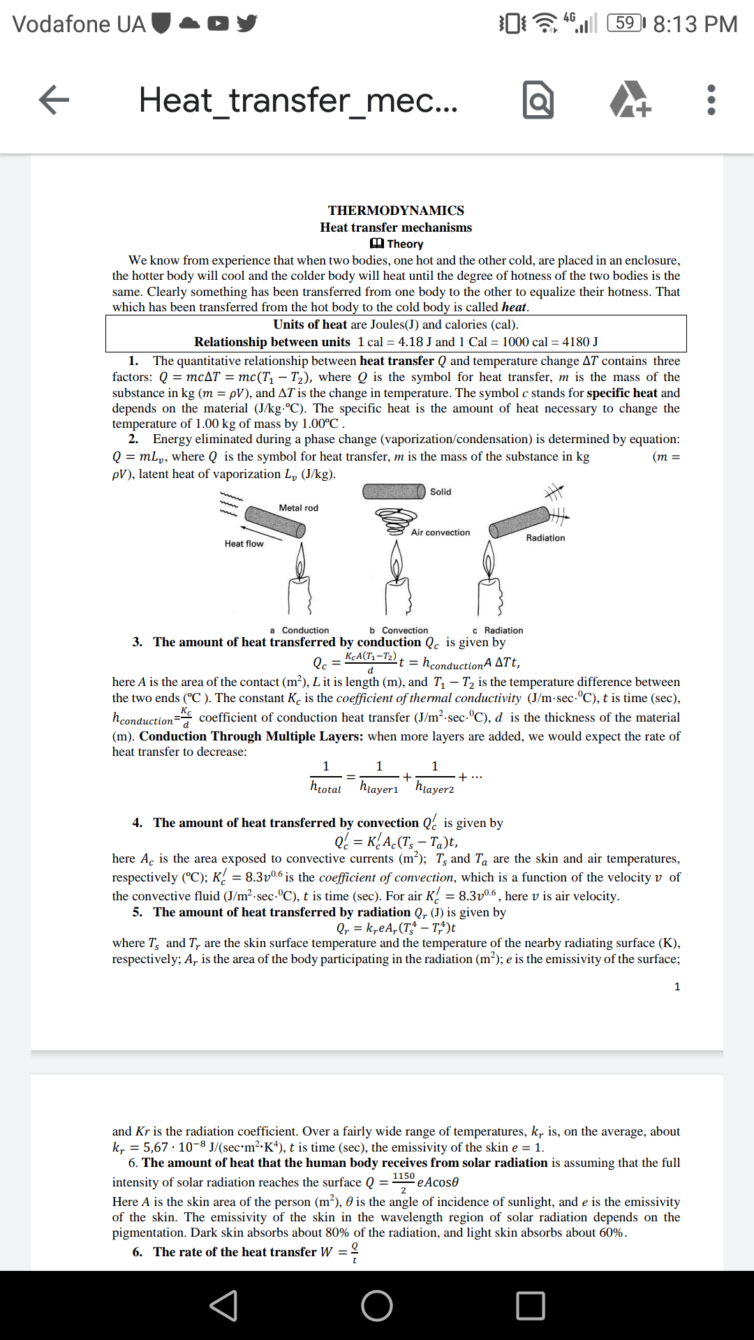 06 ".ll 59I 8:13 PM
4G
Vodafone UA
Heat_transfer_mec...
THERMODYNAMICS
Heat transfer mechanisms
A Theory
We know from experience that when two bodies, one hot and the other cold, are placed in an enclosure,
the hotter body will cool and the colder body will heat until the degree of hotness of the two bodies is the
same. Clearly something has been transferred from one body to the other to equalize their hotness. That
which has been transferred from the hot body to the cold body is called heat.
Units of heat are Joules(J) and calories (cal).
Relationship between units 1 cal = 4.18 J and 1 Cal = 1000 cal = 4180 J
1.
The quantitative relationship between heat transfer Q and temperature change AT contains three
factors: Q = mcAT = mc(T, – T2), where Q is the symbol for heat transfer, m is the mass of the
substance in kg (m = pV), and AT is the change in temperature. The symbol c stands for specific heat and
depends on the material (J/kg-°C). The specific heat is the amount of heat necessary to change the
temperature of 1.00 kg of mass by 1.00°C .
2. Energy eliminated during a phase change (vaporization/condensation) is determined by equation:
Q = mLp, where Q is the symbol for heat transfer, m is the mass of the substance in kg
pV), latent heat of vaporization Ly (J/kg).
(m =
Solid
Metal rod
Air convection
Radiation
Heat flow
c Radiation
3. The amount of heat transferred by conduction Qc is given by
b Convection
a Conduction
KçA(T1-T2)
Qc =
t = hconductionA ATt,
here A is the area of the contact (m²), L it is length (m), and T – T2 is the temperature difference between
the two ends (°C ). The constant K. is the coefficient of thermal conductivity (J/m-sec.°C), t is time (sec),
hconduction= coefficient of conduction heat transfer (J/m2-sec.°C), d is the thickness of the material
(m). Conduction Through Multiple Layers: when more layers are added, we would expect the rate of
Kc
heat transfer to decrease:
1
+...
hrotal hiayeri hiayer2
4. The amount of heat transferred by convection Q. is given by
Q. = K{A.(T, – Ta)t,
here Ac is the area exposed to convective currents (m²); T, and Ta are the skin and air temperatures,
respectively (°C); K/ = 8.3v0.6 is the coefficient of convection, which is a function of the velocity v of
the convective fluid (J/m²-sec.°C), t is time (sec). For air K = 8.3v0.6 , here v is air velocity.
5. The amount of heat transferred by radiation Q, (J) is given by
Qr = k,eA,(T – T,^)t
where T, and T, are the skin surface temperature and the temperature of the nearby radiating surface (K),
respectively; A, is the area of the body participating in the radiation (m²); e is the emissivity of the surface;
1
and Kr is the radiation coefficient. Over a fairly wide range of temperatures, k, is, on the average, about
k, = 5,67 · 10-8 J/(sec•m²·K*), t is time (sec), the emissivity of the skin e = 1.
6. The amount of heat that the human body receives from solar radiation is assuming that the full
1150
eAcose
intensity of solar radiation reaches the surface Q =
Here A is the skin area of the person (m²), 0 is the angle of incidence of sunlight, and e is the emissivity
of the skin. The emissivity of the skin in the wavelength region of solar radiation depends on the
pigmentation. Dark skin absorbs about 80% of the radiation, and light skin absorbs about 60%.
6. The rate of the heat transfer W = 2
