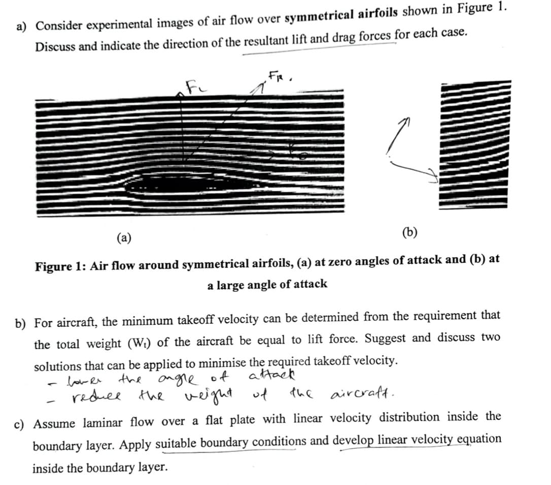 a) Consider experimental images of air flow over symmetrical airfoils shown in Figure 1.
Discuss and indicate the direction of the resultant lift and drag forces for each case.
FR.
(a)
(b)
Figure 1: Air flow around symmetrical airfoils, (a) at zero angles of attack and (b) at
a large angle of attack
b) For aircraft, the minimum takeoff velocity can be determined from the requirement that
the total weight (Wi) of the aircraft be equal to lift force. Suggest and discuss two
solutions that can be applied to minimise the required takeoff velocity.
low e the angre of
reduee
attack
the veight
uf
the
aircraft.
c) Assume laminar flow over a flat plate with linear velocity distribution inside the
boundary layer. Apply suitable boundary conditions and develop linear velocity equation
inside the boundary layer.
