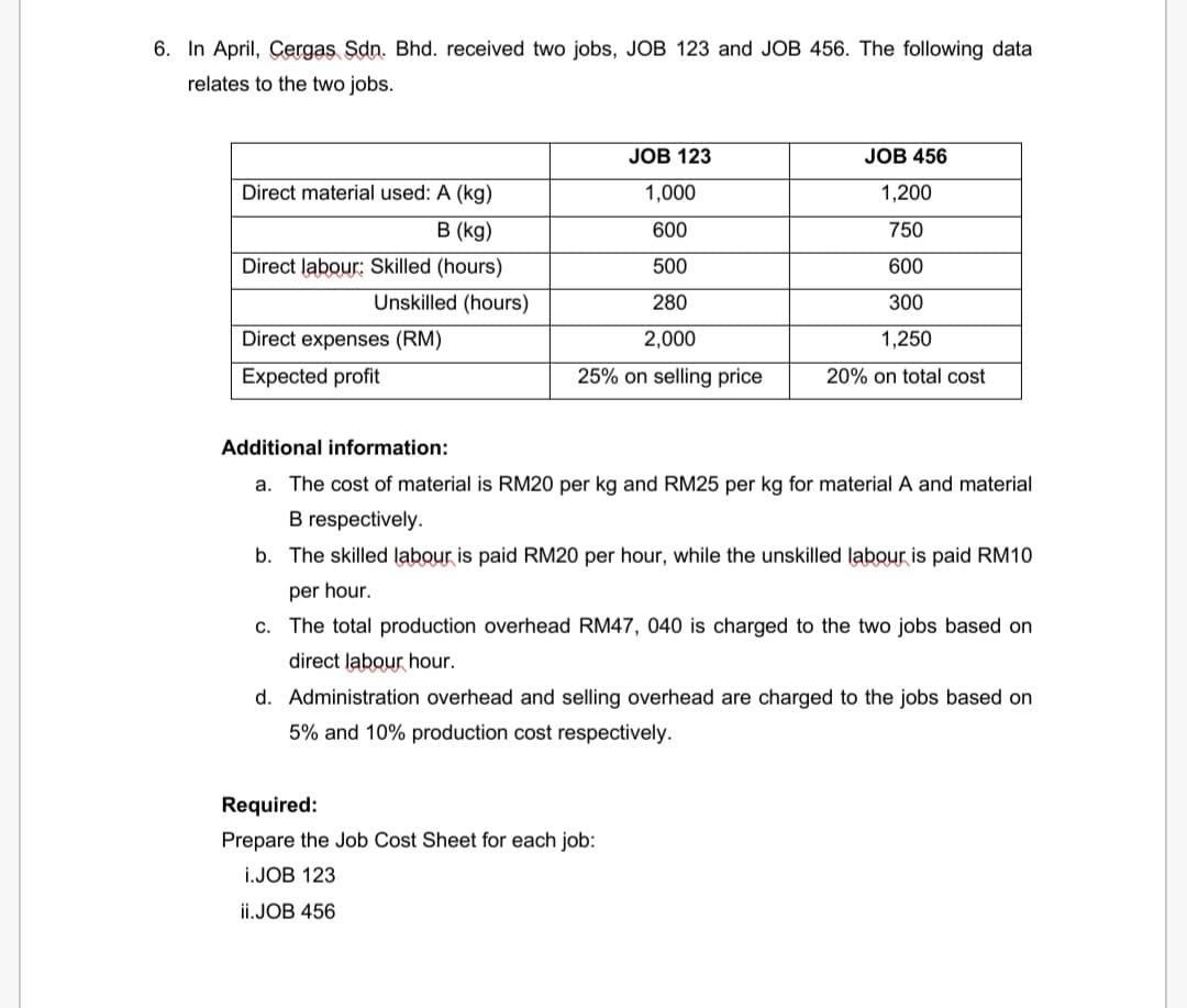 6. In April, Çergas Sdn. Bhd. received two jobs, JOB 123 and JOB 456. The following data
relates to the two jobs.
JOB 123
JOB 456
Direct material used: A (kg)
1,000
1,200
в (kg)
600
750
Direct labour: Skilled (hours)
500
600
Unskilled (hours)
280
300
Direct expenses (RM)
2,000
1,250
Expected profit
25% on selling price
20% on total cost
Additional information:
a. The cost of material is RM20 per kg and RM25 per kg for material A and material
B respectively.
b. The skilled labour is paid RM20 per hour, while the unskilled labour is paid RM10
per hour.
c. The total production overhead RM47, 040 is charged to the two jobs based on
direct labour hour.
d. Administration overhead and selling overhead are charged to the jobs based on
5% and 10% production cost respectively.
Required:
Prepare the Job Cost Sheet for each job:
i.JOB 123
ii.JOB 456
