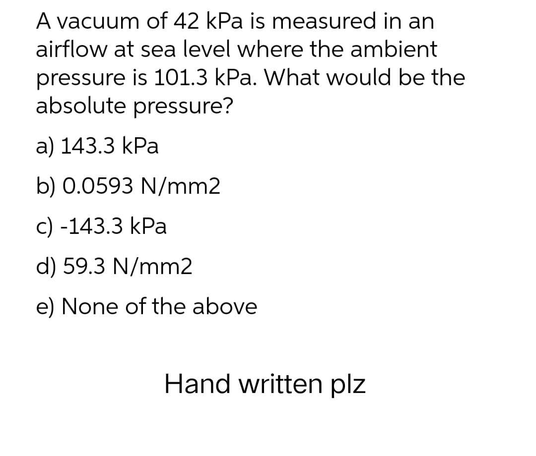 A vacuum of 42 kPa is measured in an
airflow at sea level where the ambient
pressure is 101.3 kPa. What would be the
absolute pressure?
a) 143.3 kPa
b) 0.0593 N/mm2
c) -143.3 kPa
d) 59.3 N/mm2
e) None of the above
Hand written plz