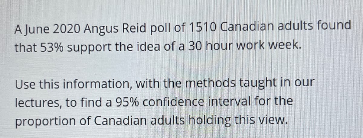A June 2020 Angus Reid poll of 1510 Canadian adults found
that 53% support the idea of a 30 hour work week.
Use this information, with the methods taught in our
lectures, to find a 95% confidence interval for the
proportion of Canadian adults holding this view.
