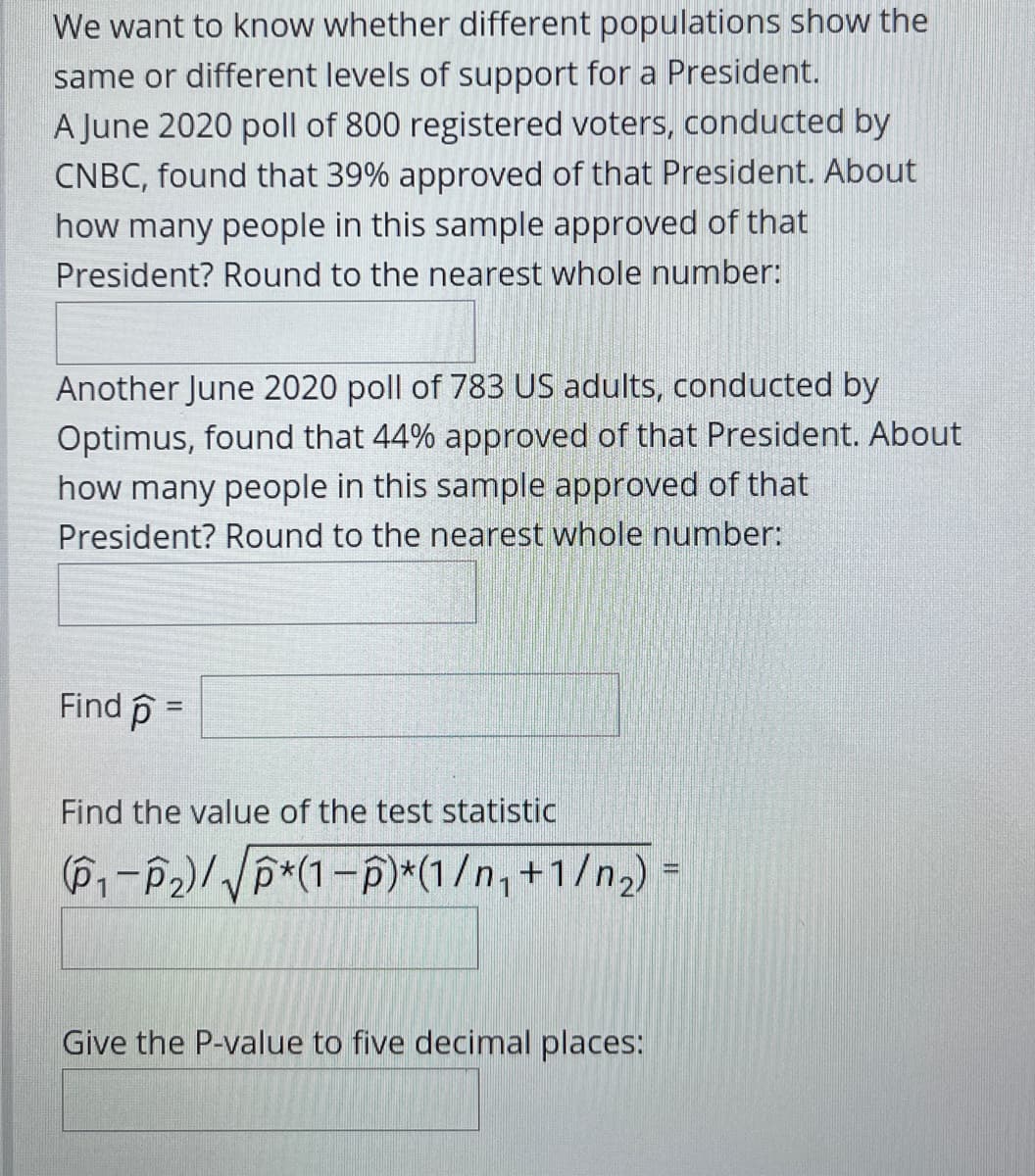 We want to know whether different populations show the
same or different levels of support for a President.
A June 2020 poll of 800 registered voters, conducted by
CNBC, found that 39% approved of that President. About
how many people in this sample approved of that
President? Round to the nearest whole number:
Another June 2020 poll of 783 US adults, conducted by
Optimus, found that 44% approved of that President. About
how many people in this sample approved of that
President? Round to the nearest whole number:
Find p =
%3!
Find the value of the test statistic
(P-P2)/VP*(1-p)*(1/n, +1/n2)
Give the P-value to five decimal places:
