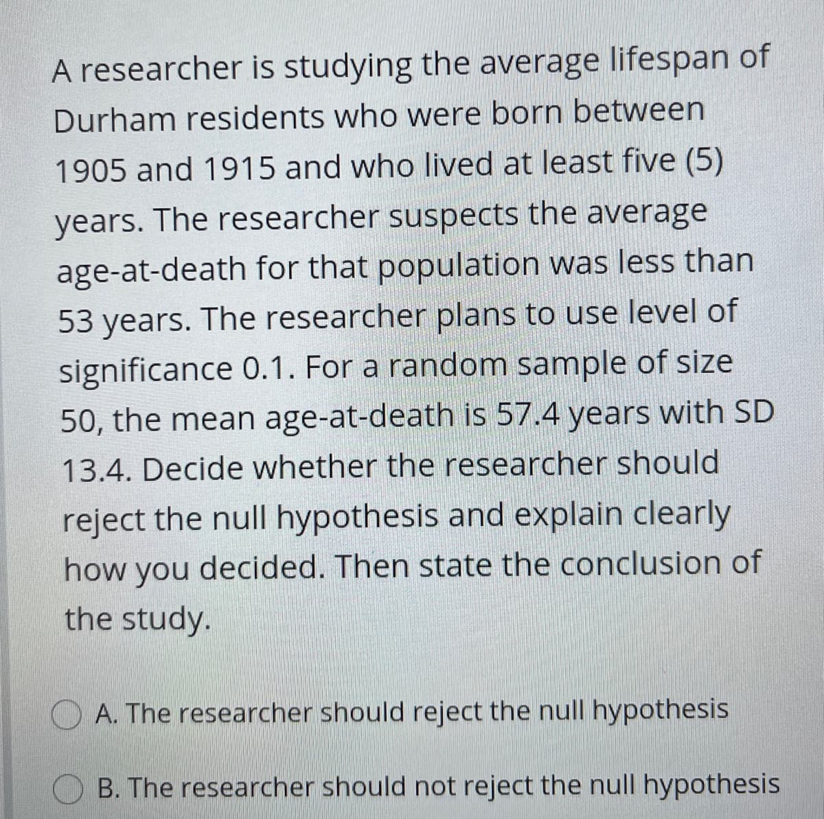 A researcher is studying the average lifespan of
Durham residents who were born between
1905 and 1915 and who lived at least five (5)
years. The researcher suspects the average
age-at-death for that population was less than
53 years. The researcher plans to use level of
significance 0.1. For a random sample of size
50, the mean age-at-death is 57.4 years with SD
13.4. Decide whether the researcher should
reject the null hypothesis and explain clearly
how you decided. Then state the conclusion of
the study.
A. The researcher should reject the null hypothesis
O B. The researcher should not reject the null hypothesis

