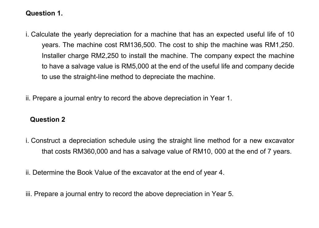 Question 1.
i. Calculate the yearly depreciation for a machine that has an expected useful life of 10
years. The machine cost RM136,500. The cost to ship the machine was RM1,250.
Installer charge RM2,250 to install the machine. The company expect the machine
to have a salvage value is RM5,000 at the end of the useful life and company decide
to use the straight-line method to depreciate the machine.
ii. Prepare a journal entry to record the above depreciation in Year 1.
Question 2
i. Construct a depreciation schedule using the straight line method for a new excavator
that costs RM360,000 and has a salvage value of RM10, 000 at the end of 7 years.
ii. Determine the Book Value of the excavator at the end of year 4.
ii. Prepare a journal entry to record the above depreciation in Year 5.
