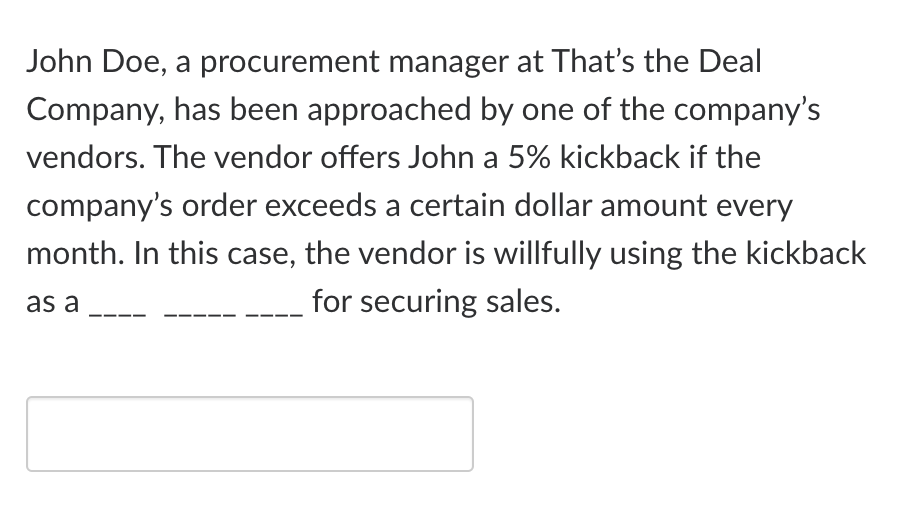 John Doe, a procurement manager at That's the Deal
Company, has been approached by one of the company's
vendors. The vendor offers John a 5% kickback if the
company's order exceeds a certain dollar amount every
month. In this case, the vendor is willfully using the kickback
as a
for securing sales.
