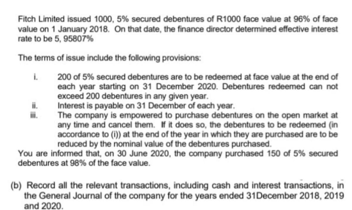 Fitch Limited issued 1000, 5% secured debentures of R1000 face value at 96% of face
value on 1 January 2018. On that date, the finance director determined effective interest
rate to be 5, 95807%
The terms of issue include the following provisions:
i.
200 of 5% secured debentures are to be redeemed at face value at the end of
each year starting on 31 December 2020. Debentures redeemed can not
exceed 200 debentures in any given year.
Interest is payable on 31 December of each year.
The company is empowered to purchase debentures on the open market at
any time and cancel them. If it does so, the debentures to be redeemed (in
accordance to (i)) at the end of the year in which they are purchased are to be
reduced by the nominal value of the debentures purchased.
ii.
ii.
You are informed that, on 30 June 2020, the company purchased 150 of 5% secured
debentures at 98% of the face value.
(b) Record all the relevant transactions, including cash and interest transactions, in
the General Journal of the company for the years ended 31December 2018, 2019
and 2020.
