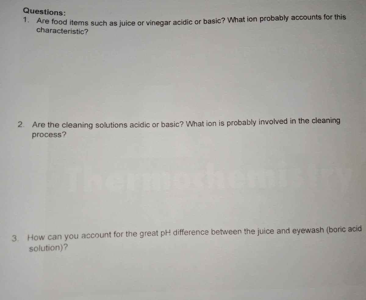 Questions:
. Are food items such as juice or vinegar acidic or basic? What ion probably accounts for this
characteristic?
2. Are the cleaning solutions acidic or basic? What ion is probably involved in the cleaning
process?
ochemi
3. How can you account for the great pH difference between the juice and eyewash (boric acid
solution)?
