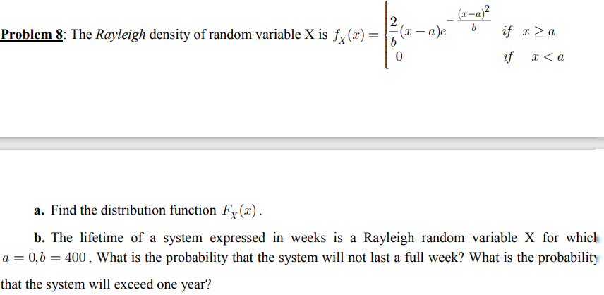 (x-a)²
bif x ≥ a
Problem 8: The Rayleigh density of random variable X is fx(x) =
-(x − a)e
0
if x <a
a. Find the distribution function F(x).
b. The lifetime of a system expressed in weeks is a Rayleigh random variable X for whicl
a = 0,b= 400. What is the probability that the system will not last a full week? What is the probability
that the system will exceed one year?
2-6
b