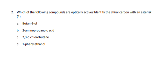 2. Which of the following compounds are optically active? Identify the chiral carbon with an asterisk
(*).
a. Butan-2-ol
b. 2-aminopropanoic acid
c. 2,3-dichlorobutane
d. 1-phenylethanol
