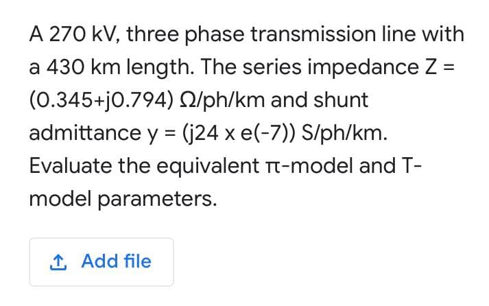A 270 kV, three phase transmission line with
a 430 km length. The series impedance Z =
(0.345+j0.794) Q/ph/km and shunt
admittance y = (j24 x e(-7)) S/ph/km.
%3D
Evaluate the equivalent Tt-model and T-
model parameters.
1 Add file
