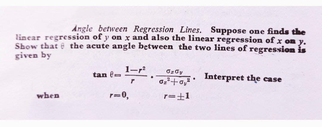 Angle between Regression Lines. Suppose one finds the
linear regression of y on x and also the linear regression of x on y.
Show that e the acute angle between the two lines of regression is
given by
1-r
Or Oy
tan (=
Interpret the case
when
r=0,
r=±1
