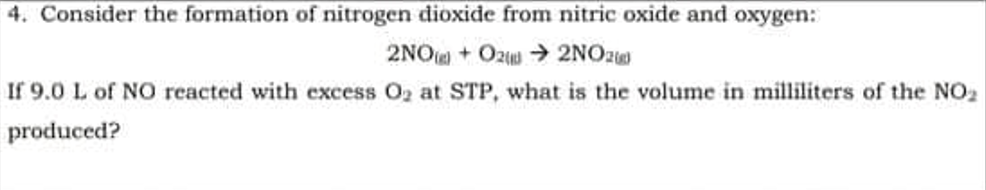 4. Consider the formation of nitrogen dioxide from nitric oxide and oxygen:
2NO + Ozw > 2NOZ
If 9.0 L of N0 reacted with excess O2 at STP, what is the volume in milliliters of the NO2
produced?
