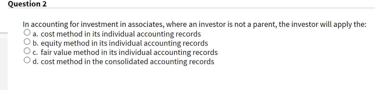 Question 2
In accounting for investment in associates, where an investor is not a parent, the investor will apply the:
a. cost method in its individual accounting records
b. equity method in its individual accounting records
c. fair value method in its individual accounting records
d. cost method in the consolidated accounting records