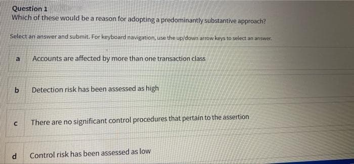 Question 1
Which of these would be a reason for adopting a predominantly substantive approach?
Select an answer and submit. For keyboard navigation, use the up/down arrow keys to select an answer.
a
Accounts are affected by more than one transaction class
Detection risk has been assessed as high
C
There are no significant control procedures that pertain to the assertion
Control risk has been assessed as low
b
d
