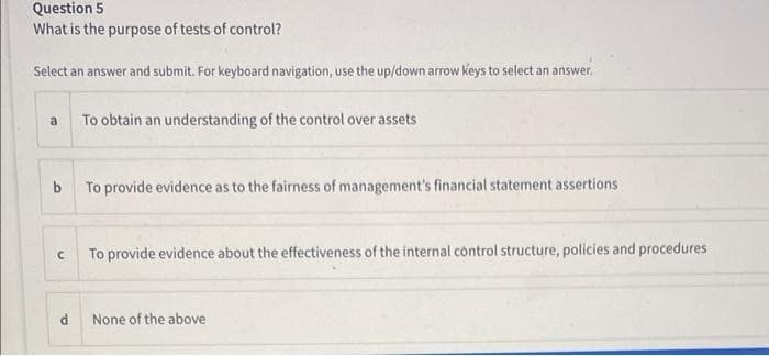 Question 5
What is the purpose of tests of control?
Select an answer and submit. For keyboard navigation, use the up/down arrow keys to select an answer.
a
To obtain an understanding of the control over assets
b
To provide evidence as to the fairness of management's financial statement assertions
с
To provide evidence about the effectiveness of the internal control structure, policies and procedures
None of the above
a