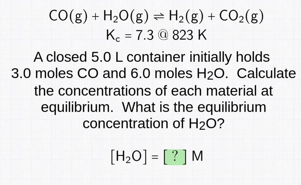 CO(g) + H₂O(g) = H₂(g) + CO₂(g)
Kc = 7.3 @ 823 K
A closed 5.0 L container initially holds
3.0 moles CO and 6.0 moles H₂O. Calculate
the concentrations of each material at
equilibrium. What is the equilibrium
concentration of H₂O?
[H₂O]= [?] M