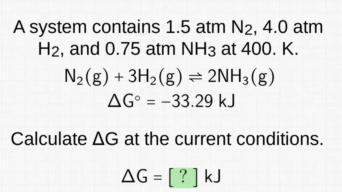 A system contains 1.5 atm N2, 4.0 atm
H2, and 0.75 atm NH3 at 400. K.
N₂(g) + 3H₂(g) ⇒ 2NH3(g)
AG = -33.29 kJ
Calculate AG at the current conditions.
AG = [?] kJ