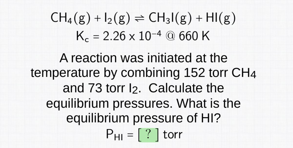 CH4 (g) + 1₂ (g) ⇒ CH3I(g) + HI(g)
Kc = 2.26 x 10-4 @ 660 K
A reaction was initiated at the
temperature by combining 152 torr CH4
and 73 torr 12. Calculate the
equilibrium pressures. What is the
equilibrium pressure of HI?
Phi = [ ? ] torr