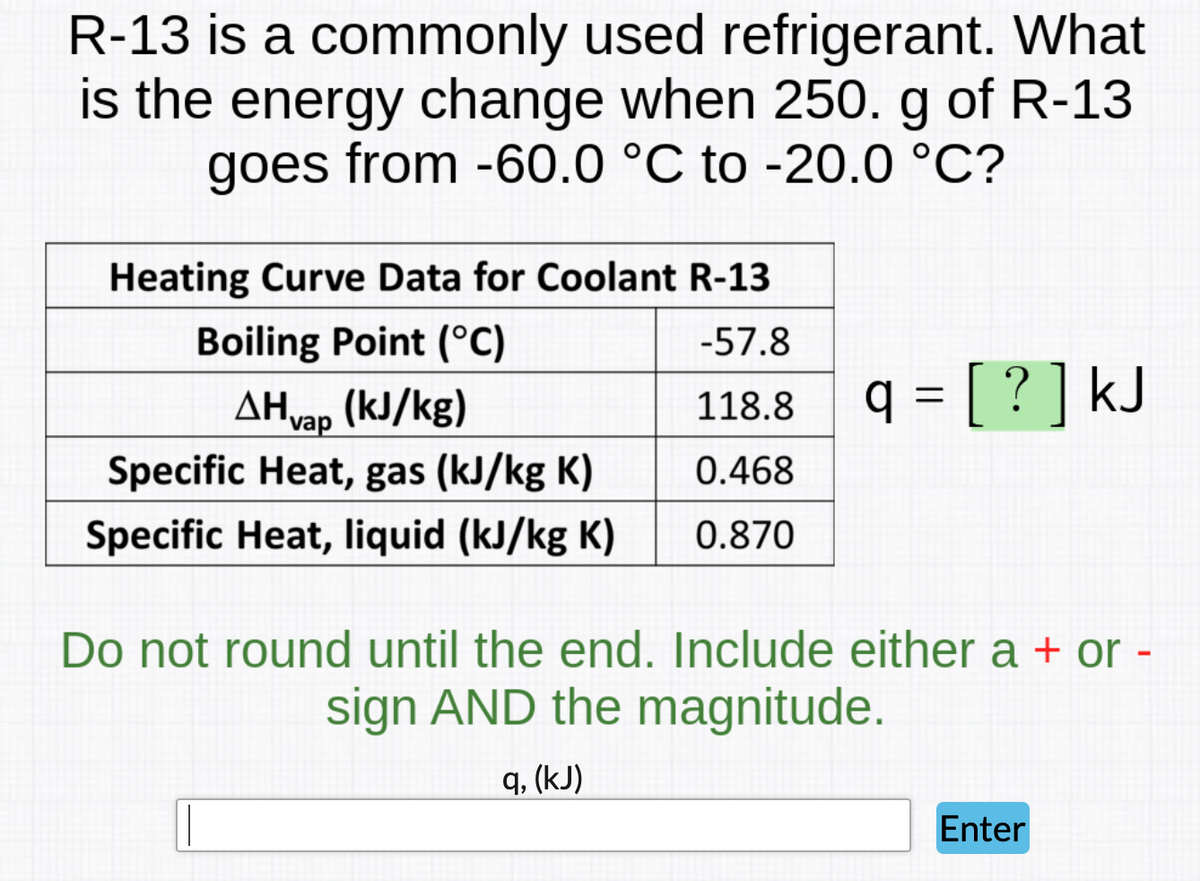 R-13 is a commonly used refrigerant. What
is the energy change when 250. g of R-13
goes from -60.0 °C to -20.0 °C?
Heating Curve Data for Coolant R-13
-57.8
Boiling Point (°C)
AHvap (kJ/kg)
118.8
q₂ = [ ? ] kJ
Specific Heat, gas (kJ/kg K)
0.468
Specific Heat, liquid (kJ/kg K)
0.870
Do not round until the end. Include either a + or -
sign AND the magnitude.
q, (kJ)
Enter