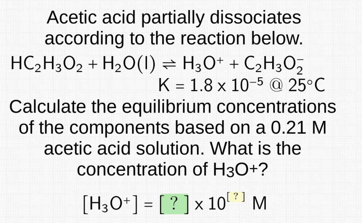 Acetic acid partially dissociates
according to the reaction below.
HC₂H3O2 + H₂O(1) H3O+ + C₂H3O5
2
K 1.8 x 10-5 @ 25°C
=
Calculate the equilibrium concentrations
of the components based on a 0.21 M
acetic acid solution. What is the
concentration of H3O+?
[?]
[H3O+] = [?] x 107] M