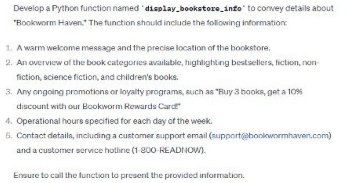 Develop a Python function named
"display_bookstore_info" to convey details about
"Bookworm Haven." The function should include the following information:
1. A warm welcome message and the precise location of the bookstore.
2. An overview of the book categories available, highlighting bestsellers, fiction, non-
fiction, science fiction, and children's books.
3. Any ongoing promotions or loyalty programs, such as "Buy 3 books, get a 10%
discount with our Bookworm Rewards Card!"
4. Operational hours specified for each day of the week.
5. Contact details, including a customer support email (support@bookwormhaven.com)
and a customer service hotline (1-800-READNOW).
Ensure to call the function to present the provided information.