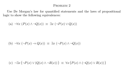 PROBLEM 2
Use De Morgan's law for quantified statements and the laws of propositional
logic to show the following equivalences:
(a) -Vr (P(r) A¬Q(r)) = 3r (-P(2) V Q(r))
(b) -Vr (-P(r) Q(z)) = 3r (-P(r) A-Q(x))
(c) -3r (-P(r) V (Q(z) A-R(r))) = Va (P(z) A (-Q(x) v R(x)))
