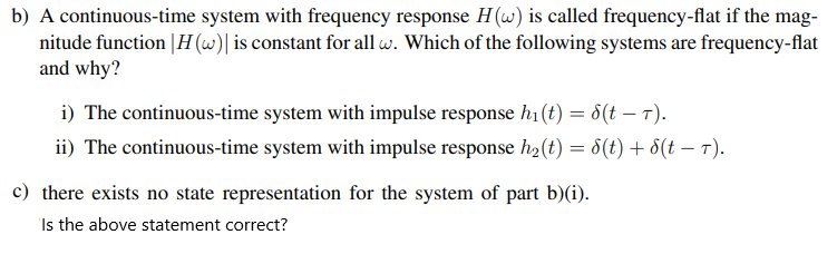 b) A continuous-time system with frequency response H (w) is called frequency-flat if the mag-
nitude function |H (w)| is constant for all w. Which of the following systems are frequency-flat
and why?
i) The continuous-time system with impulse response h1(t) = 8(t – T).
ii) The continuous-time system with impulse response h2 (t) = 8(t) + d(t – 7).
c) there exists no state representation for the system of part b)(i).
Is the above statement correct?
