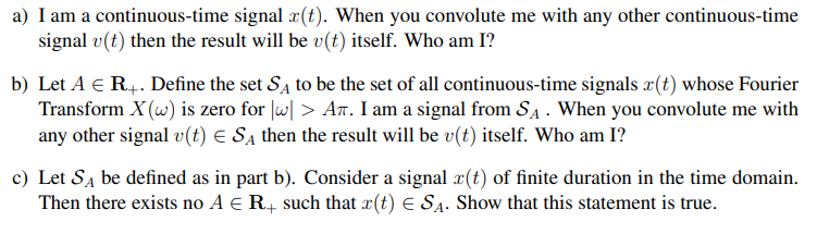 a) I am a continuous-time signal x(t). When you convolute me with any other continuous-time
signal v(t) then the result will be v(t) itself. Who am I?
b) Let A € R4. Define the set Sa to be the set of all continuous-time signals x(t) whose Fourier
Transform X (w) is zero for lw| > AT. I am a signal from SA . When you convolute me with
any other signal v(t) E Sa then the result will be v(t) itself. Who am I?
c) Let SĄ be defined as in part b). Consider a signal æ(t) of finite duration in the time domain.
Then there exists no A e R, such that x(t) E SA. Show that this statement is true.
