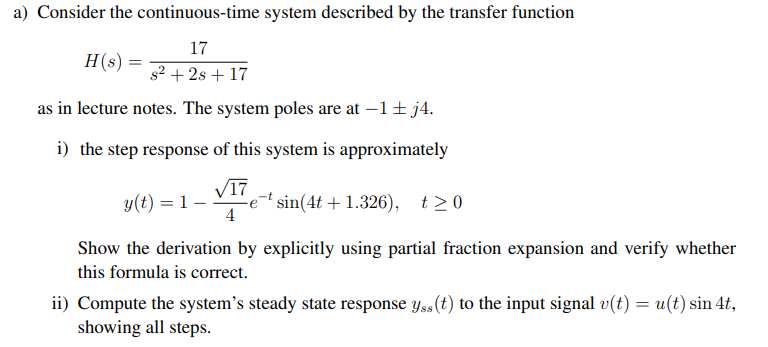 a) Consider the continuous-time system described by the transfer function
17
H(s) =
s2 + 2s + 17
as in lecture notes. The system poles are at –1+ j4.
i) the step response of this system is approximately
V17
y(t) = 1 -
sin(4t + 1.326), t>0
4
Show the derivation by explicitly using partial fraction expansion and verify whether
this formula is correct.
ii) Compute the system's steady state response yss(t) to the input signal v(t) = u(t) sin 4t,
showing all steps.
