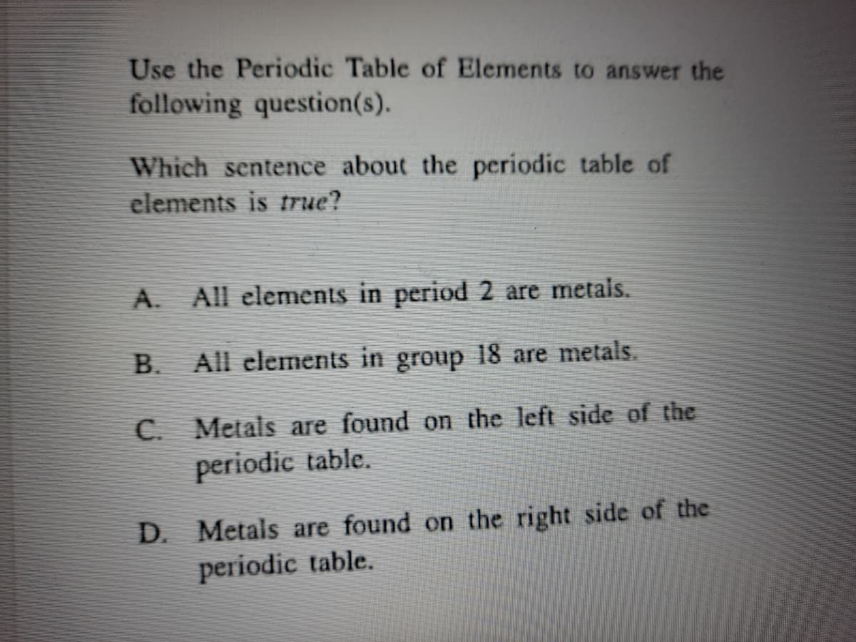 Use the Periodic Table of Elements to answer the
following question(s).
Which sentence about the periodic table of
elements is rue?
A.
All elements in period 2 are metals.
B.
All elements in group 18 are metals.
C.
Metals are found on the left side of the
periodic table.
D. Metals are found on the right side of the
periodic table.
