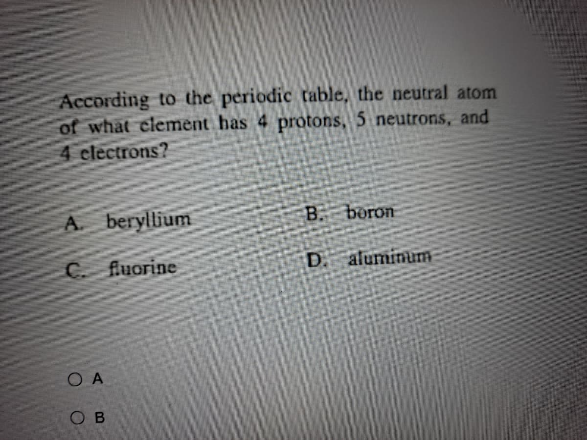 According to the periodic table, the neutral atom
of what clement has 4 protons, 5 neutrons, and
4 clectrons?
A. beryllium
B.
boron
C. fluorine
D. aluminum
O A
O B
