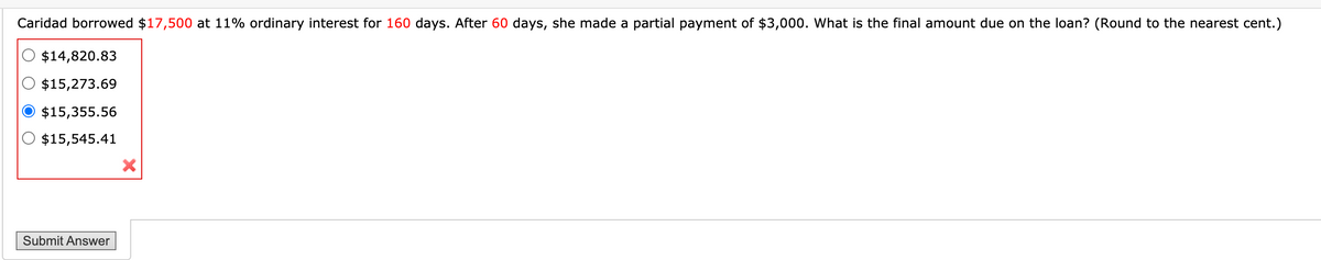 Caridad borrowed $17,500 at 11% ordinary interest for 160 days. After 60 days, she made a partial payment of $3,000. What is the final amount due on the loan? (Round to the nearest cent.)
$14,820.83
$15,273.69
$15,355.56
$15,545.41
Submit Answer
