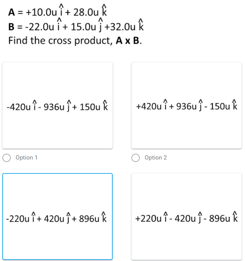 A = +10.0u i + 28.0u k
B = -22.0u i + 15.0u j +32.0u k
Find the cross product, A x B.
-420u î - 936u ĵ+ 150u k
+420u î+ 936uĵ - 150u k
Option 1
Option 2
+ 420u ĵ+ 896u k
+220u î - 420u f- 896u k
