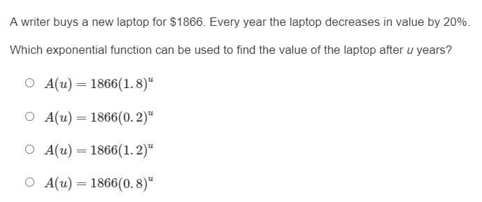 A writer buys a new laptop for $1866. Every year the laptop decreases in value by 20%.
Which exponential function can be used to find the value of the laptop after u years?
O A(u) = 1866(1. 8)"
O A(u) = 1866(0.2)"
%3D
O A(u) = 1866(1. 2)“
O A(u) = 1866(0. 8)“
%3D

