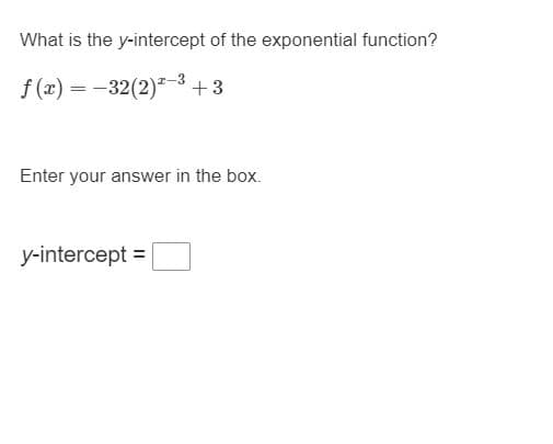 What is the y-intercept of the exponential function?
f (x) = -32(2)-3+3
Enter your answer in the box.
y-intercept =
