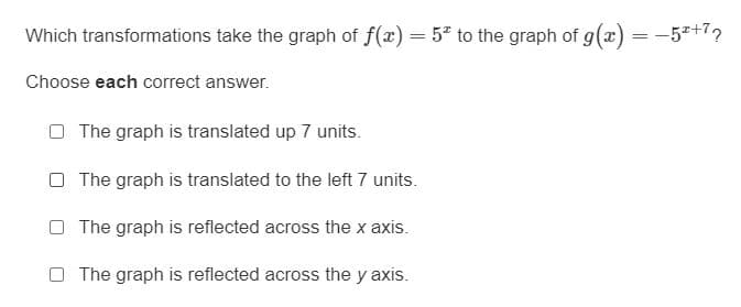 Which transformations take the graph of f(x) = 5" to the graph of g(x) = -5+7,
Choose each correct answer.
O The graph is translated up 7 units.
O The graph is translated to the left 7 units.
The graph is reflected across the x axis.
The graph is reflected across the y axis.
