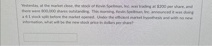 Yesterday, at the market close, the stock of Kevin Spellman, Inc. was trading at $200 per share, and
there were 800,000 shares outstanding. This morning, Kevin Spellman, Inc. announced it was doing
a 4:1 stock split before the market opened. Under the efficient market hypothesis and with no new
information, what will be the new stock price in dollars per share?