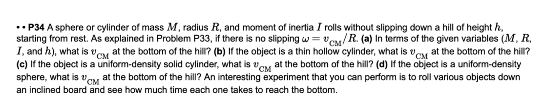 •• P34 A sphere or cylinder of mass M, radius R, and moment of inertia I rolls without slipping down a hill of height h,
starting from rest. As explained in Problem P33, if there is no slipping w = vCM/R. (a) In terms of the given variables (M, R,
I, and h), what is v,
(c) If the object is a uniform-density solid cylinder, what is vay at the bottom of the hill? (d) If the object is a uniform-density
sphere, what is vay at the bottom of the hill? An interesting experiment that you can perform is to roll various objects down
CM
at the bottom of the hill? (b) If the object is a thin hollow cylinder, what is v,
CM
at the bottom of the hill?
an inclined board and see how much time each one takes to reach the bottom.
