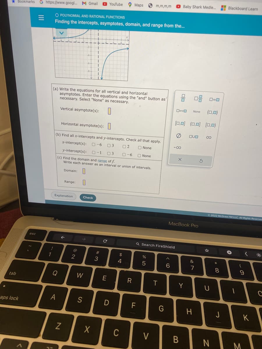 tab
Bookmarks G https://www.googl... M Gmail
caps lock
esc
--
O POLYNOMIAL AND RATIONAL FUNCTIONS
Finding the intercepts, asymptotes, domain, and range from the...
Explanation
Q
(a) Write the equations for all vertical and horizontal
asymptotes. Enter the equations using the "and" button as
necessary. Select "None" as necessary.
Vertical asymptote(s):
A
Range: 0
Horizontal asymptote(s):
(b) Find all x-intercepts and y-intercepts. Check all that apply.
x-intercept(s): 0-6 03 02
None
y-intercept(s):
0-1
3
0-6
None
(c) Find the domain and range of f.
Write each answer as an interval or union of intervals.
Domain:
←
N
2
Check
1
W
I
S
1
YouTube Maps
#3
с
E
D
$
4
X C
R
m,m,m,m
F
or do
Q Search FireShield
V
H
T
G
6
08 0-0
(0,0)
[0,0] (0.0) (0,0)
Ø DUO CO
-8
Baby Shark Medle...
Dand
X
MacBook Pro
Y
B
None
&
7
H
G
Ⓒ2022 McGraw Hill LLC. All Rights Reserved
U
N
* 00
8
Blackboard Learn
J
A
(
(
9
J
1
K
M