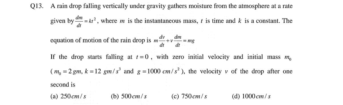 Q13. A rain drop falling vertically under gravity gathers moisture from the atmosphere at a rate
given by
am = kt?, where m is the instantaneous mass, t is time and k is a constant. The
dt
dv
equation of motion of the rain drop is m
dm
+ v
dt
= mg
dt
If the drop starts falling at t=0, with zero initial velocity and initial mass m,
(m, = 2 gm, k =12 gm/s' and g =1000 cm/s ), the velocity v of the drop after one
second is
(а) 250 ст/ s
(b) 500 ст/ s
(с) 750 ст/ s
(d) 1000 ст/ s

