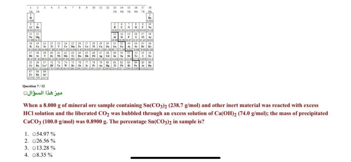 I 9 10 1 12
1 2
IA 2A
36 7
13 14 15
16
17
18
3A
4A SA
6A 7A
SA
H
1.008
Не
4.003
10
Li Be
6.941 9.012
Ne
10.81 12.01 14.01 16.00 19.00 20.18
12
Na Mg
22.99 24 31
18
16 17
s Ca
11
13
Al S
26 98 28 09 30 97207354s19 95
14
15
Ar
19 20
24 25
Cr Ma Fe
34 35
Se Br
27
28
Co N Cu Za
39 10 40 08 44 9647 88 50 94 52.00 54 94 55 85 58 935S 69 63.5565 38 69.7272 59 7492 7S 96 79 90 83 80
21
22
23
26
29
30
31
32
33
36
K
Ca
Se
TI
Ga Ge
As
Kr
37
38
39
40
41
42
43
44
45
46
47
48
49
50
51
52 53 54
I Xe
Te Ru Rh Pa Ag
85.47 8762 8 9191.22929195.94 (95) 10111029106 41079112414sluz2127a1269l133
77
Rb
Sr
Zr
Nb Mo
Ca In
Sa
Te
57 72
$4 $5
78
Ir P
1329 1373138 91785180 9183 9|i86 2190 2|192 2195 1|197 o/200 6 204.4|207 2/209 ol209 210le22
55
56
73
74
75
76
Re Os
79
80
81
Au Hg
$2
$3
Cs
Ba La" H Ta
TI Pb
Bi
Po M Ra
87
89
Ra Ae
Fr
223) 226 227
Question 7/12
ميز هذا السؤال
When a 8.000 g of mineral ore sample containing Sn(CO3)2 (238.7 g/mol) and other inert material was reacted with excess
HCl solution and the liberated CO2 was bubbled through an excess solution of Ca(OH)2 (74.0 g/mol); the mass of precipitated
CACO3 (100.0 g/mol) was 0.8900 g. The percentage Sn(CO3)2 in sample is?
1. 054.97 %
2. 026.56 %
3. 013.28 %
4. 08.35 %

