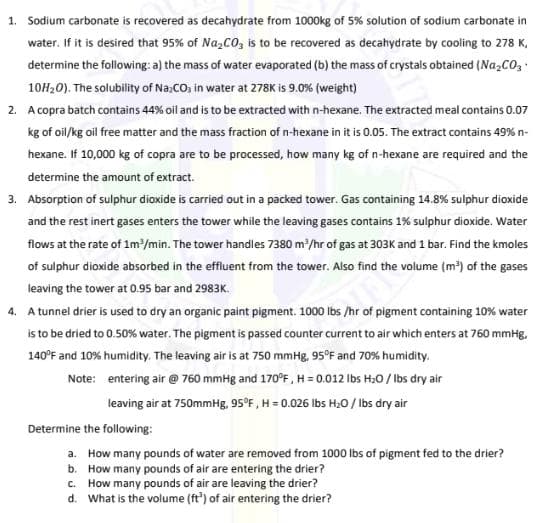 1. Sodium carbonate is recovered as decahydrate from 1000kg of 5% solution of sodium carbonate in
water. If it is desired that 95% of Na,CO, is to be recovered as decahydrate by cooling to 278 K,
determine the following: a) the mass of water evaporated (b) the mass of crystals obtained (Na,CO,
10H20). The solubility of Na;CO, in water at 278K is 9.0% (weight)
2. A copra batch contains 44% oil and is to be extracted with n-hexane. The extracted meal contains 0.07
kg of oil/kg oil free matter and the mass fraction of n-hexane in it is 0.05. The extract contains 49% n-
hexane. If 10,000 kg of copra are to be processed, how many kg of n-hexane are required and the
determine the amount of extract.
3. Absorption of sulphur dioxide is carried out in a packed tower. Gas containing 14.8% sulphur dioxide
and the rest inert gases enters the tower while the leaving gases contains 1% sulphur dioxide. Water
flows at the rate of 1m/min. The tower handles 7380 m/hr of gas at 303K and 1 bar. Find the kmoles
of sulphur dioxide absorbed in the effluent from the tower. Also find the volume (m') of the gases
leaving the tower at 0.95 bar and 2983K.
4. A tunnel drier is used to dry an organic paint pigment. 1000 Ibs /hr of pigment containing 10% water
is to be dried to 0.50% water. The pigment is passed counter current to air which enters at 760 mmHg,
140°F and 10% humidity. The leaving air is at 750 mmHg, 95°F and 70% humidity.
Note: entering air @ 760 mmHg and 170°F, H = 0.012 Ibs H;0 / Ibs dry air
leaving air at 750mmHg, 95°F , H = 0.026 Ibs H20 / Ibs dry air
Determine the following:
a. How many pounds of water are removed from 1000 lbs of pigment fed to the drier?
b. How many pounds of air are entering the drier?
c. How many pounds of air are leaving the drier?
d. What is the volume (ft') of air entering the drier?
