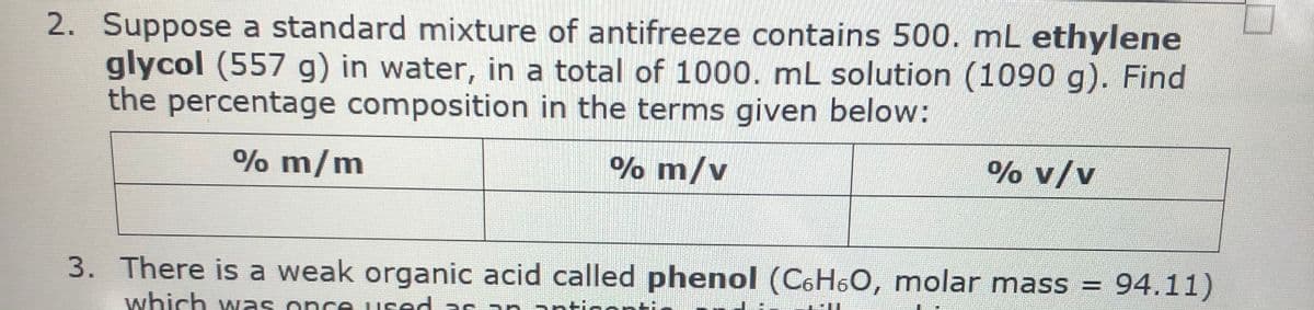2. Suppose a standard mixture of antifreeze contains 500. mL ethylene
glycol (557 g) in water, in a total of 1000. mL solution (1090 g). Find
the percentage composition in the terms given below:
% m/m
% m/v
% v/v
3. There is a weak organic acid called phenol (C6H6O, molar mass = 94.11)
which wNas once
used a s an antigonti
