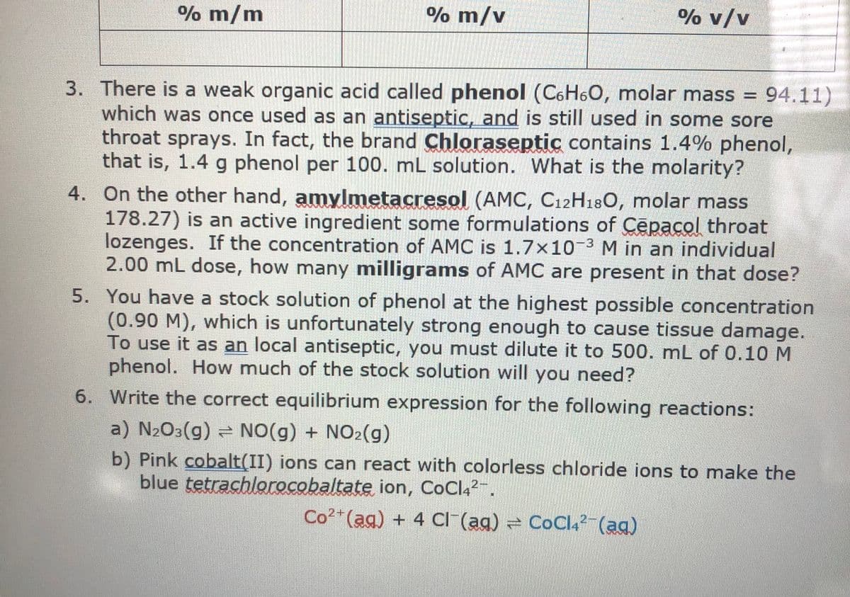 % m/m
% m/v
% v/v
3. There is a weak organic acid called phenol (C6H6O, molar mass = 94.11)
which was once used as an antiseptic, and is still used in some sore
throat sprays. In fact, the brand Chloraseptic contains 1.4% phenol,
that is, 1.4 g phenol per 100. mL solution. What is the molarity?
4. On the other hand, amylmetacresol (AMC, C12H18O, molar mass
178.27) is an active ingredient some formulations of Cepacol throat
lozenges. If the concentration of AMC is 1.7x10-3 M in an individual
2.00 mL dose, how many milligrams of AMC are present in that dose?
5. You have a stock solution of phenol at the highest possible concentration
(0.90 M), which is unfortunately strong enough to cause tissue damage.
To use it as an local antiseptic, you must dilute it to 500. mL of 0.10 M
phenol. How much of the stock solution will you need?
6. Write the correct equilibrium expression for the following reactions:
a) N203(g) NO(g) + NO2(g)
b) Pink cobalt(II) ions can react with colorless chloride ions to make the
blue tetrachlorocobaltate ion, CoCl42-.
Co?*(ag) + 4 CI (ag) = CoCl4²-(ag)
